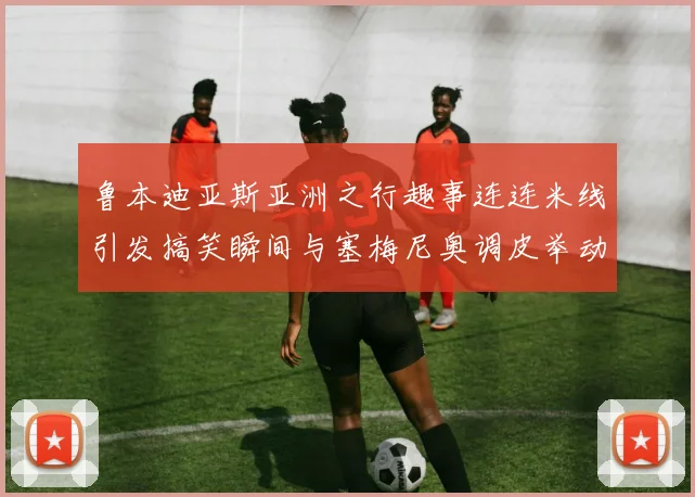 鲁本迪亚斯亚洲之行趣事连连米线引发搞笑瞬间与塞梅尼奥调皮举动